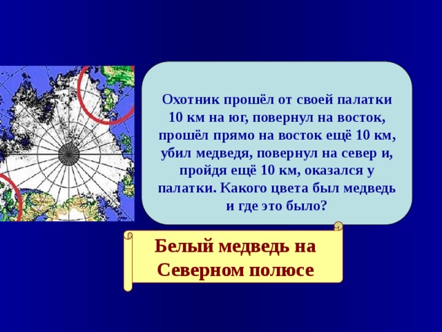  Охотник прошёл от своей палатки 10 км на юг, повернул на восток, прошёл прямо на восток ещё 10 км, убил медведя, повернул на север и, пройдя ещё 10 км, оказался у палатки. Какого цвета был медведь и где это было?    Белый медведь на Северном полюсе 