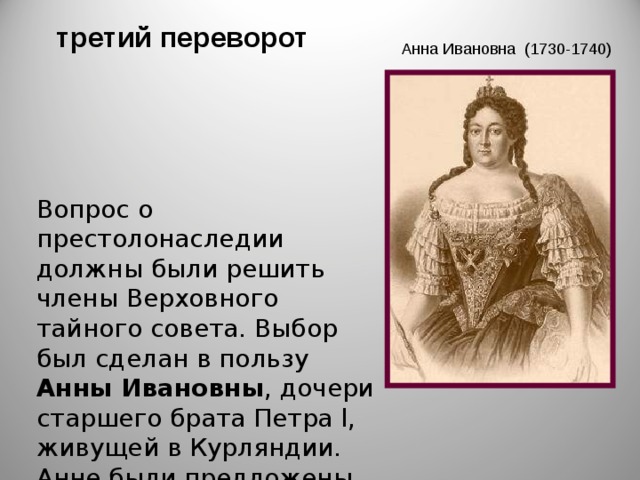  третий переворот Анна Ивановна (1730-1740)       Вопрос о престолонаследии должны были решить члены Верховного тайного совета. Выбор был сделан в пользу Анны Ивановны , дочери старшего брата Петра l, живущей в Курляндии. Анне были предложены «кондиции» (условия), составленные в духе конституционной монархии, подписав которые онам могла стать императрицей. 