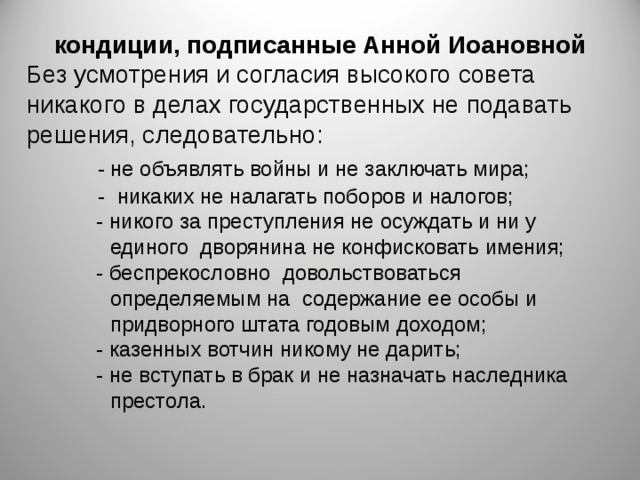 кондиции, подписанные Анной Иоановной Без усмотрения и согласия высокого совета никакого в делах государственных не подавать решения, следовательно:  - не объявлять войны и не заключать мира;  - никаких не налагать поборов и налогов;   - никого за преступления не осуждать и ни у  единого дворянина не конфисковать имения;   - беспрекословно довольствоваться  определяемым на содержание ее особы и  придворного штата годовым доходом;   - казенных вотчин никому не дарить;   - не вступать в брак и не назначать наследника  престола. 