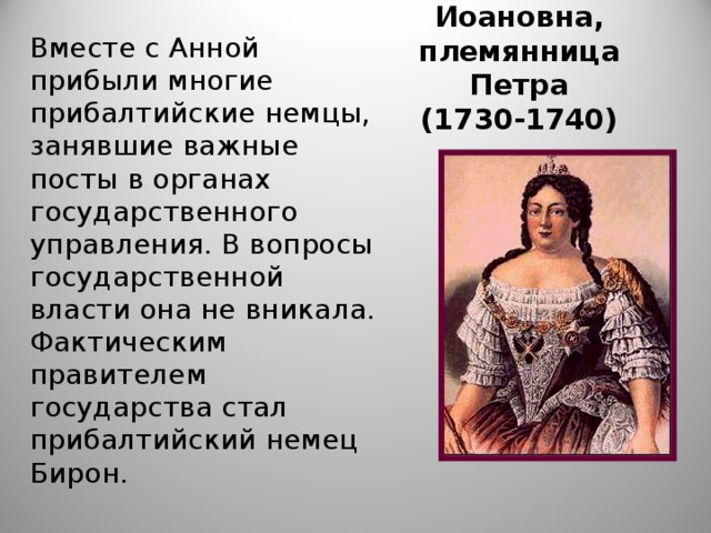 Анна Иоановна,  племянница Петра  (1730-1740) Вместе с Анной прибыли многие прибалтийские немцы, занявшие важные посты в органах государственного управления. В вопросы государственной власти она не вникала. Фактическим правителем государства стал прибалтийский немец Бирон.  