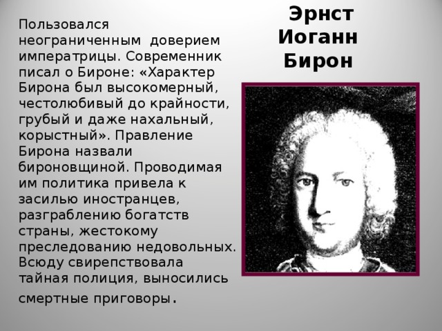 Пользовался неограниченным доверием императрицы. Современник писал о Бироне: «Характер Бирона был высокомерный, честолюбивый до крайности, грубый и даже нахальный, корыстный». Правление Бирона назвали бироновщиной. Проводимая им политика привела к засилью иностранцев, разграблению богатств страны, жестокому преследованию недовольных. Всюду свирепствовала тайная полиция, выносились смертные приговоры .  Эрнст Иоганн Бирон 