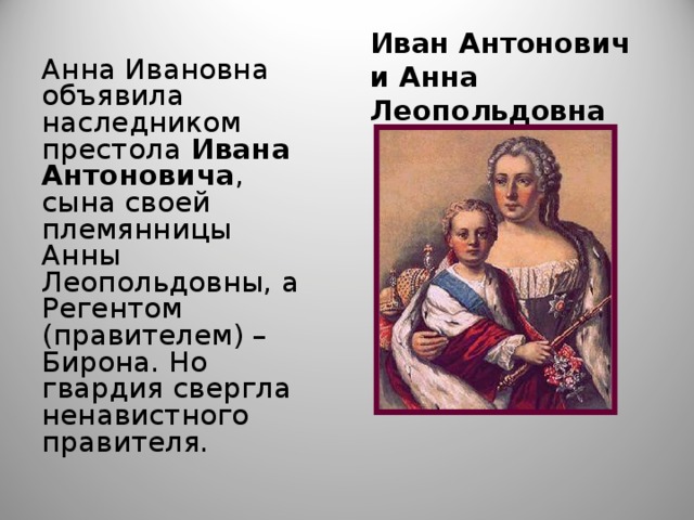 Иван Антонович и Анна Леопольдовна Анна Ивановна объявила наследником престола Ивана Антоновича , сына своей племянницы Анны Леопольдовны, а Регентом (правителем) – Бирона. Но гвардия свергла ненавистного правителя. 
