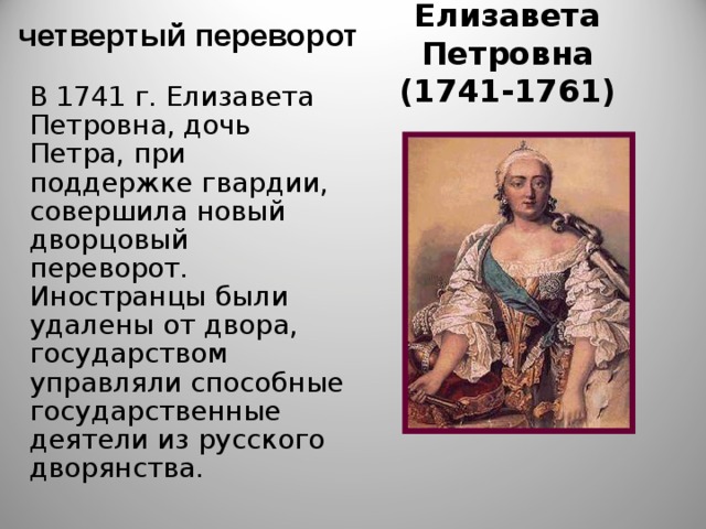  четвертый переворот Елизавета Петровна  (1741-1761) В 1741 г. Елизавета Петровна, дочь Петра, при поддержке гвардии, совершила новый дворцовый переворот. Иностранцы были удалены от двора, государством управляли способные государственные деятели из русского дворянства. 