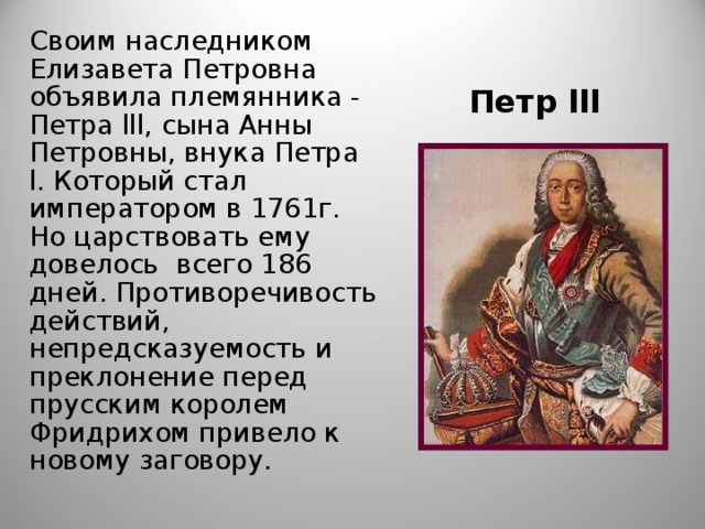 Своим наследником Елизавета Петровна объявила племянника - Петра lll , сына Анны Петровны, внука Петра l . Который стал императором в 1761г. Но царствовать ему довелось всего 186 дней. Противоречивость действий, непредсказуемость и преклонение перед прусским королем Фридрихом привело к новому заговору. Петр lll 