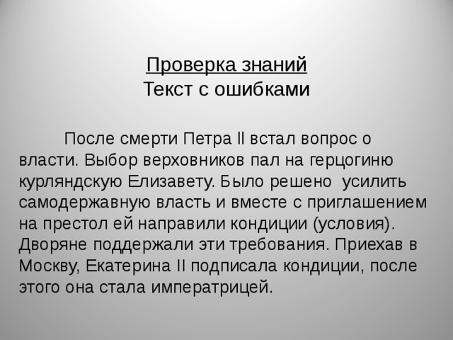 Проверка знаний Текст с ошибками  После смерти Петра ll встал вопрос о власти. Выбор верховников пал на герцогиню курляндскую Елизавету. Было решено усилить самодержавную власть и вместе с приглашением на престол ей направили кондиции (условия). Дворяне поддержали эти требования. Приехав в Москву, Екатерина II подписала кондиции, после этого она стала императрицей. 