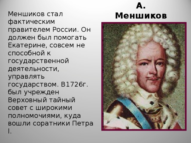 А. Меншиков Меншиков стал фактическим правителем России. Он должен был помогать Екатерине, совсем не способной к государственной деятельности, управлять государством. В1726г. был учрежден Верховный тайный совет с широкими полномочиями, куда вошли соратники Петра l . 