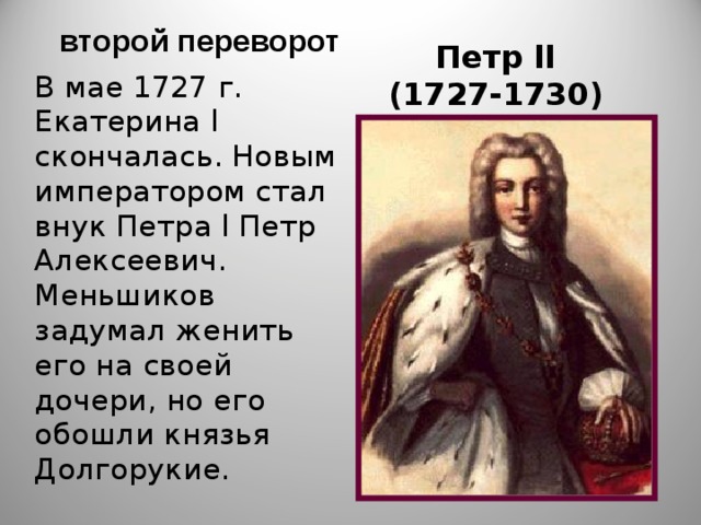  второй переворот Петр ll  (1727-1730) В мае 1727 г. Екатерина l скончалась. Новым императором стал внук Петра l Петр Алексеевич. Меньшиков задумал женить его на своей дочери, но его обошли князья Долгорукие. 