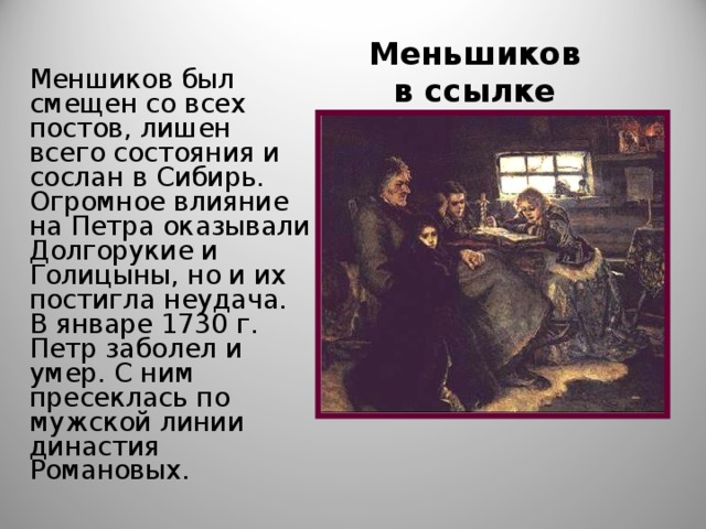 Меньшиков в ссылке Меншиков был смещен со всех постов, лишен всего состояния и сослан в Сибирь. Огромное влияние на Петра оказывали Долгорукие и Голицыны, но и их постигла неудача. В январе 1730 г. Петр заболел и умер. С ним пресеклась по мужской линии династия Романовых. 