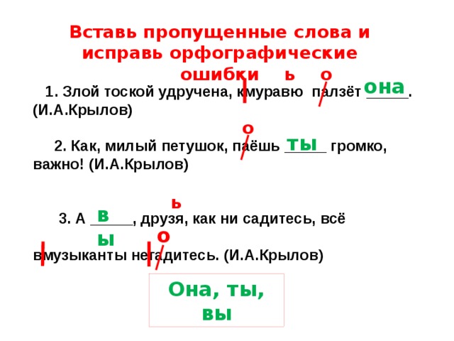 Вставь пропущенные слова и исправь орфографические ошибки ь о она  1. Злой тоской удручена, кмуравю палзёт _____. (И.А.Крылов)   2. Как, милый петушок, паёшь _____ громко, важно! (И.А.Крылов)    3. А _____, друзя, как ни садитесь, всё  вмузыканты негадитесь. (И.А.Крылов) о ты ь вы о Она, ты, вы 