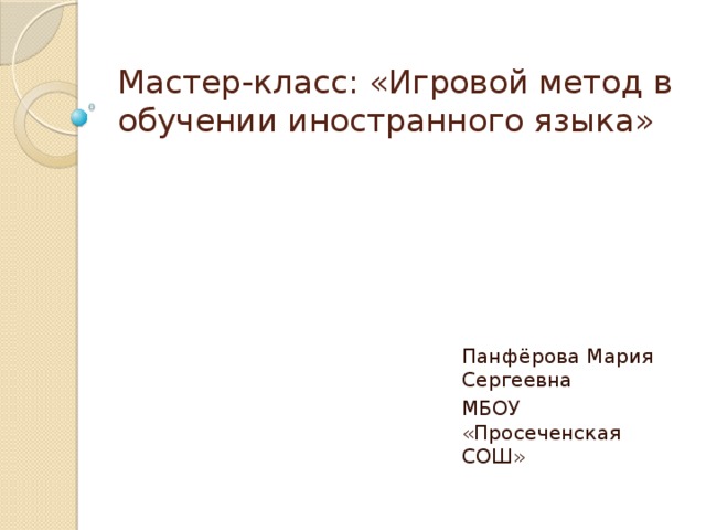 Мастер-класс: «Игровой метод в обучении иностранного языка» Панфёрова Мария Сергеевна МБОУ «Просеченская СОШ» 