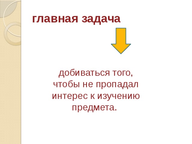 главная задача добиваться того, чтобы не пропадал интерес к изучению предмета. 