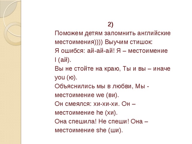 2) Поможем детям запомнить английские местоимения)))) Выучим стишок:  Я ошибся: ай-ай-ай! Я – местоимение I (ай).  Вы не стойте на краю, Ты и вы – иначе you (ю).  Объяснились мы в любви, Мы - местоимение we (ви).  Он смеялся: хи-хи-хи. Он – местоимение he (хи).  Она спешила! Не спеши! Она – местоимение she (ши). 