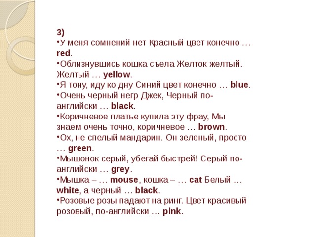 3) У меня сомнений нет Красный цвет конечно … red . Облизнувшись кошка съела Желток желтый. Желтый … yellow . Я тону, иду ко дну Синий цвет конечно … blue . Очень черный негр Джек, Черный по-английски … black . Коричневое платье купила эту фрау, Мы знаем очень точно, коричневое … brown . Ох, не спелый мандарин. Он зеленый, просто … green . Мышонок серый, убегай быстрей! Серый по-английски … grey . Мышка – … mouse , кошка – … cat Белый … white , а черный … black . Розовые розы падают на ринг. Цвет красивый розовый, по-английски … pink . 