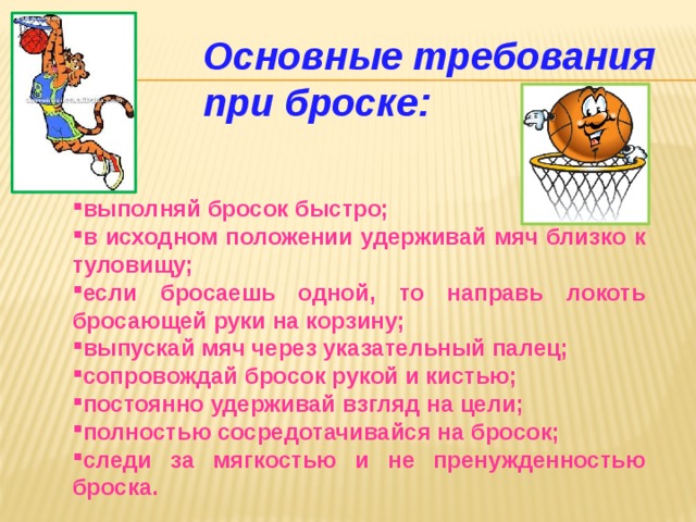 Основные требования при броске: выполняй бросок быстро; в исходном положении удерживай мяч близко к туловищу; если бросаешь одной, то направь локоть бросающей руки на корзину; выпускай мяч через указательный палец; сопровождай бросок рукой и кистью; постоянно удерживай взгляд на цели; полностью сосредотачивайся на бросок; следи за мягкостью и не пренужденностью броска. 