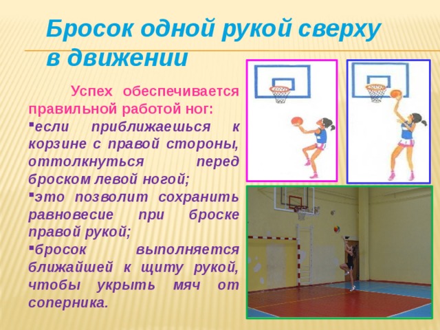 Бросок одной рукой сверху в движении  Успех обеспечивается правильной работой ног: если приближаешься к корзине с правой стороны, оттолкнуться перед броском левой ногой; это позволит сохранить равновесие при броске правой рукой; бросок выполняется ближайшей к щиту рукой, чтобы укрыть мяч от соперника. 