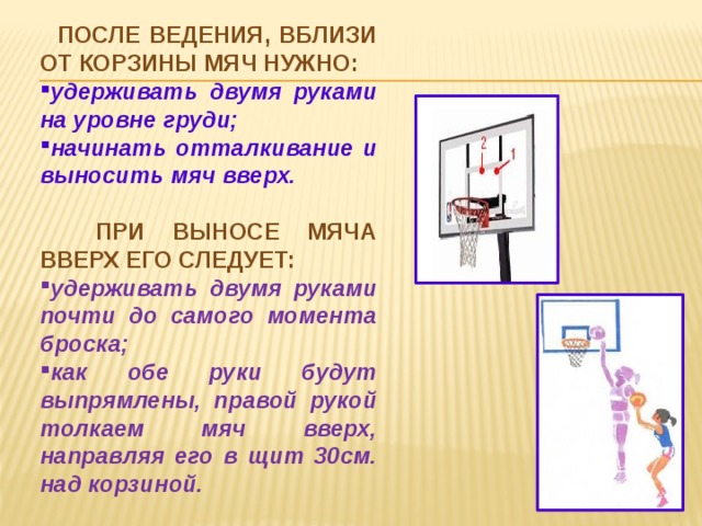  После ведения, вблизи от корзины мяч нужно: удерживать двумя руками на уровне груди; начинать отталкивание и выносить мяч вверх.  При выносе мяча вверх его следует: удерживать двумя руками почти до самого момента броска; как обе руки будут выпрямлены, правой рукой толкаем мяч вверх, направляя его в щит 30см. над корзиной. 