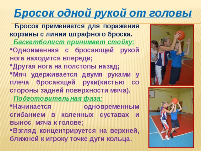 Бросок одной рукой от головы  Бросок применяется для поражения корзины с линии штрафного броска.  Баскетболист принимает стойку: Одноименная с бросающей рукой нога находится впереди; Другая нога на полстопы назад; Мяч удерживается двумя руками у плеча бросающей руки(кистью со стороны задней поверхности мяча).  Подготовительная фаза: Начинается одновременным сгибанием в коленных суставах и вынос мяча к голове; Взгляд концентрируется на верхней, ближней к игроку точке дуги кольца. 