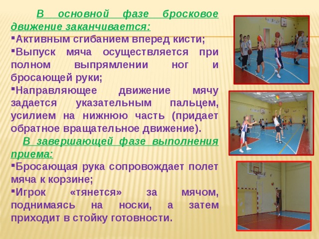  В основной фазе бросковое движение заканчивается: Активным сгибанием вперед кисти; Выпуск мяча осуществляется при полном выпрямлении ног и бросающей руки; Направляющее движение мячу задается указательным пальцем, усилием на нижнюю часть (придает обратное вращательное движение).  В завершающей фазе выполнения приема: Бросающая рука сопровождает полет мяча к корзине; Игрок «тянется» за мячом, поднимаясь на носки, а затем приходит в стойку готовности. 