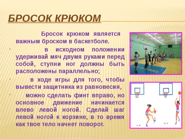 Бросок крюком  Бросок крюком является важным броском в баскетболе.  в исходном положении удерживай мяч двумя руками перед собой, ступни ног должны быть расположены параллельно;  в ходе игры для того, чтобы вывести защитника из равновесия,  можно сделать финт вправо, но основное движение начинается влево левой ногой. Сделай шаг левой ногой к корзине, в то время как твое тело начнет поворот. 
