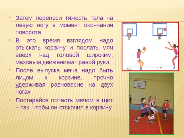 Затем перенеси тяжесть тела на левую ногу в момент окончания поворота. В это время взглядом надо отыскать корзину и послать мяч вверх над головой широким, маховым движением правой руки. После выпуска мяча надо быть лицом к корзине, прочно удерживая равновесие на двух ногах Постарайся попасть мячом в щит – так, чтобы он отскочил в корзину. 