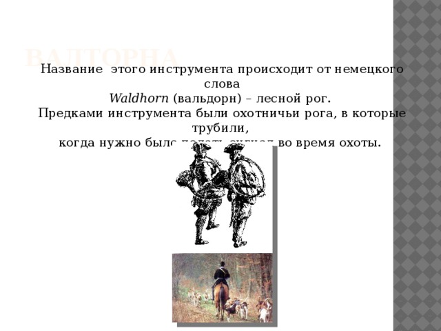 Валторна Название этого инструмента происходит от немецкого слова Waldhorn (вальдорн) – лесной рог. Предками инструмента были охотничьи рога, в которые трубили, когда нужно было подать сигнал во время охоты. 