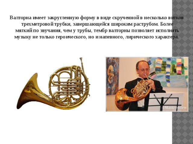 Валторна имеет закругленную форму в виде скрученной в несколько витков  трехметровой трубки, завершающейся широким раструбом. Более  мягкий по звучания, чем у трубы, тембр валторны позволяет исполнять музыку не только героического, но и напевного, лирического характера. 