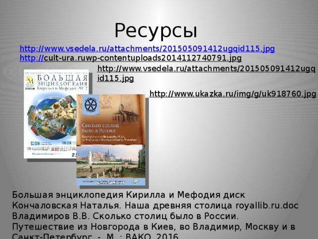 Ресурсы http:// www.vsedela.ru/attachments/201505091412ugqid115.jpg http :// cult-ura.ruwp-contentuploads2014112740791.jpg  http://www.vsedela.ru/attachments/201505091412ugqid115.jpg  http://www.ukazka.ru/img/g/uk918760.jpg  Большая энциклопедия Кирилла и Мефодия диск Кончаловская Наталья. Наша древняя столица royallib.ru.doc Владимиров В.В. Сколько столиц было в России. Путешествие из Новгорода в Киев, во Владимир, Москву и в Санкт-Петербург. - М .: ВАКО, 2016