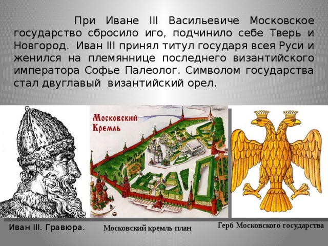 При Иване III Васильевиче Московское государство сбросило иго, подчинило себе Тверь и Новгород. Иван III принял титул государя всея Руси и женился на племяннице последнего византийского императора Софье Палеолог. Символом государства стал двуглавый византийский орел. Герб Московского государства Иван III. Гравюра. Московский кремль план
