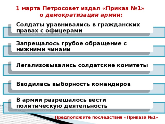 1 марта Петросовет издал «Приказ №1» о демократизации армии : Солдаты уравнивались в гражданских правах с офицерами Запрещалось грубое обращение с нижними чинами Легализовывались солдатские комитеты Вводилась выборность командиров В армии разрешалось вести политическую деятельность Предположите последствия «Приказа №1» 