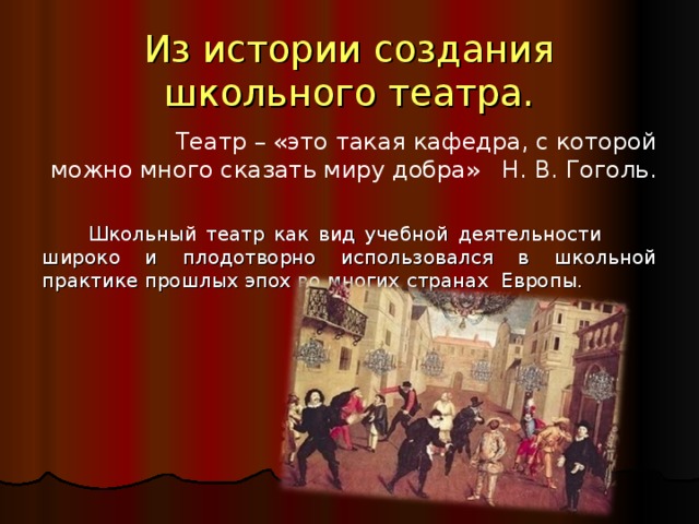 Из истории создания школьного театра.   Театр – «это такая кафедра, с которой можно много сказать миру добра» Н. В. Гоголь.  Школьный театр как вид учебной деятельности широко и плодотворно использовался в школьной практике прошлых эпох во многих странах Европы. 