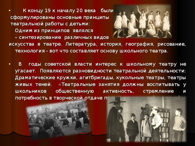  К концу 19 к началу 20 века были  сформулированы основные принципы  театральной работы с детьми:  Одним из принципов являлся – синтезирование различных видов искусства в театре.  Литература, история, география, рисование, технология - вот что составляет основу школьного театра.  В  годы советской власти интерес к школьному театру не угасает. Появляются разновидности театральной деятельности: Драматические кружки, агитбригады, кукольные театры, театры живых теней. «Театральные занятия должны воспитывать у школьников общественную активность, стремление и потребность в творческой отдаче полученных знаний и умений» 