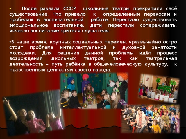  После развала СССР школьные театры прекратили своё существование. Что привело к определённым перекосам и пробелам в воспитательной работе. Перестало существовать эмоциональное воспитание, дети перестали сопереживать, исчезло воспитание зрителя слушателя. В наше время, крупных социальных перемен, чрезвычайно остро стоит проблема интеллектуальной и духовной занятости молодежи. Для решения данной проблемы идёт процесс возрождения школьных театров, так как театральная деятельность – путь ребёнка в общечеловеческую культуру, к нравственным ценностям своего народа.        