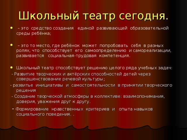 Школьный театр сегодня. – это средство создания единой развивающей образовательной среды ребёнка; – это то место, где ребёнок может попробовать себя в разных ролях, что способствует его самоопределению и самореализации, развивается социальная-трудовая  компетенция. Школьный театр способствует решению целого ряда учебных задач:  - Развитие творческих и актёрских способностей детей через совершенствование речевой культуры ; - р азвитье инициативы и самостоятельности в принятии творческого решения  - Создание творческой атмосферы в коллективе: взаимопонимания, доверия, уважения друг к другу.  - Ф ормирование нравственных критериев и опыта навыков социального поведения. . 