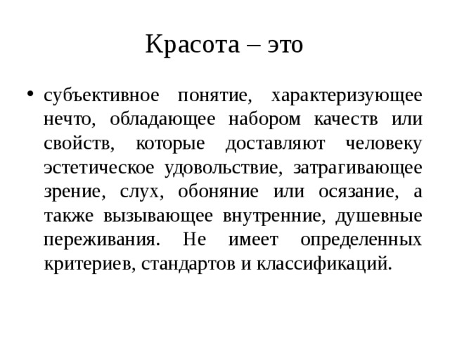 Красота – это субъективное понятие, характеризующее нечто, обладающее набором качеств или свойств, которые доставляют человеку эстетическое удовольствие, затрагивающее зрение, слух, обоняние или осязание, а также вызывающее внутренние, душевные переживания. Не имеет определенных критериев, стандартов и классификаций. 