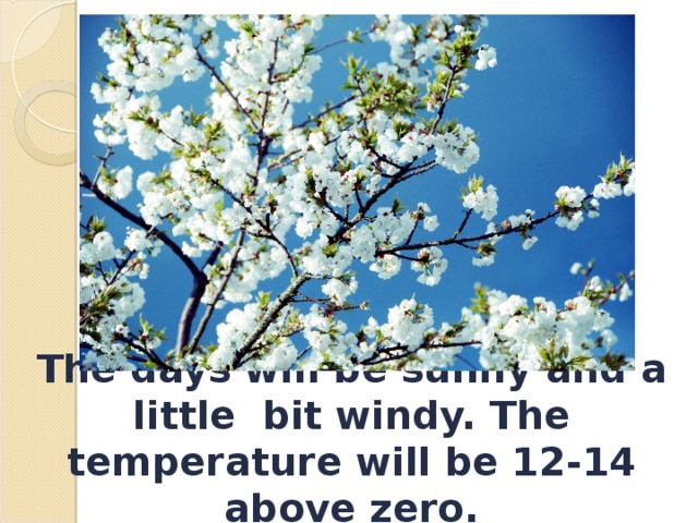 The days will be sunny and a little bit windy. The temperature will be 12-14 above zero. 