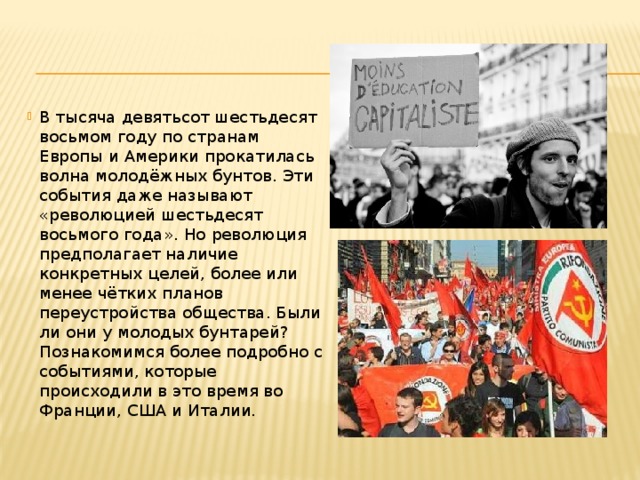 В тысяча девятьсот шестьдесят восьмом году по странам Европы и Америки прокатилась волна молодёжных бунтов. Эти события даже называют «революцией шестьдесят восьмого года». Но революция предполагает наличие конкретных целей, более или менее чётких планов переустройства общества. Были ли они у молодых бунтарей? Познакомимся более подробно с событиями, которые происходили в это время во Франции, США и Италии. 