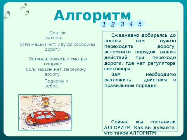 Алгоритм 3 4 5 1 2 Смотрю налево. Ежедневно добираясь до школы вам нужно переходить дорогу, вспомните порядок ваших действий при переходе дороги, где нет регулятора светофора. Вам необходимо разложить действия в правильном порядке. Сейчас мы составили АЛГОРИТМ. Как вы думаете, что такое АЛГОРИТМ. Если машин нет, иду до середины дороги. Останавливаюсь и смотрю направо. Если машин нет, перехожу дорогу. Подхожу к зебре. 