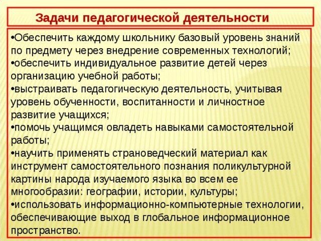     Задачи педагогической деятельности Обеспечить каждому школьнику базовый уровень знаний по предмету через внедрение современных технологий; обеспечить индивидуальное развитие детей через организацию учебной работы; выстраивать педагогическую деятельность, учитывая уровень обученности, воспитанности и личностное развитие учащихся;  помочь учащимся овладеть навыками самостоятельной работы; научить применять страноведческий материал как инструмент самостоятельного познания поликультурной картины народа изучаемого языка во всем ее многообразии: географии, истории, культуры; использовать информационно-компьютерные технологии, обеспечивающие выход в глобальное информационное пространство. 