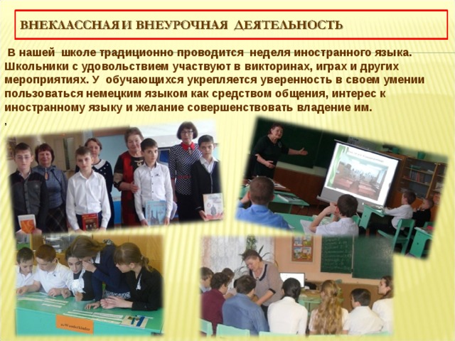  В нашей школе традиционно проводится неделя иностранного языка. Школьники с удовольствием участвуют в викторинах, играх и других мероприятиях. У обучающихся укрепляется уверенность в своем умении пользоваться немецким языком как средством общения, интерес к иностранному языку и желание совершенствовать владение им. , 