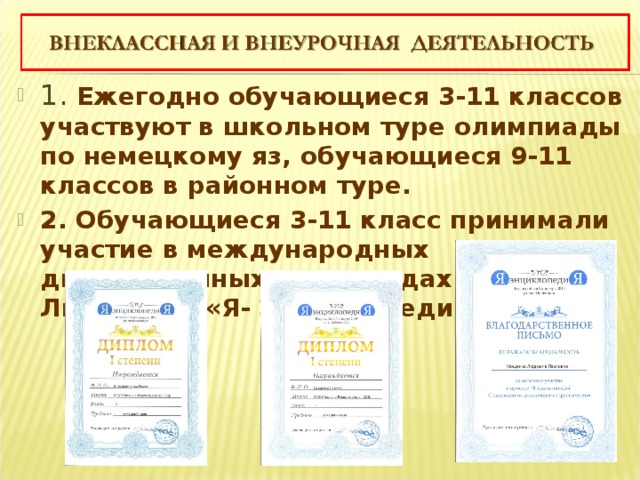 1. Ежегодно обучающиеся 3-11 классов участвуют в школьном туре олимпиады по немецкому яз, обучающиеся 9-11 классов в районном туре. 2. Обучающиеся 3-11 класс принимали участие в международных дистанционных олимпиадах «Я-Лингвист», «Я- Энциклопедия». 