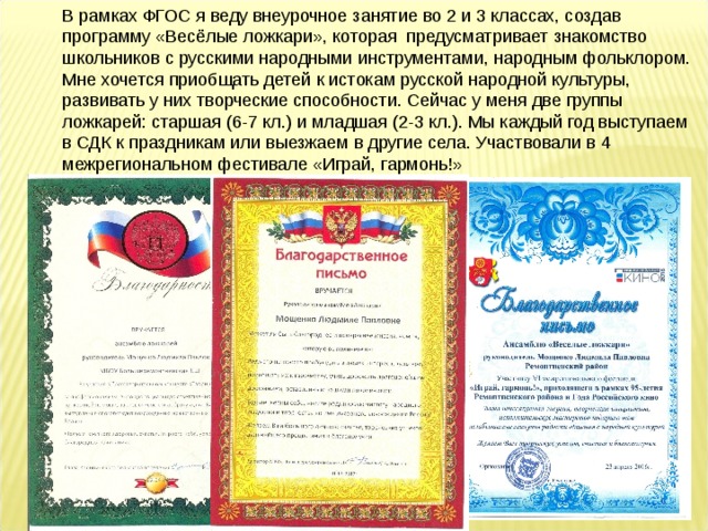 В рамках ФГОС я веду внеурочное занятие во 2 и 3 классах, создав программу «Весёлые ложкари», которая предусматривает знакомство школьников с русскими народными инструментами, народным фольклором. Мне хочется приобщать детей к истокам русской народной культуры, развивать у них творческие способности. Сейчас у меня две группы ложкарей: старшая (6-7 кл.) и младшая (2-3 кл.). Мы каждый год выступаем в СДК к праздникам или выезжаем в другие села. Участвовали в 4 межрегиональном фестивале «Играй, гармонь!» 