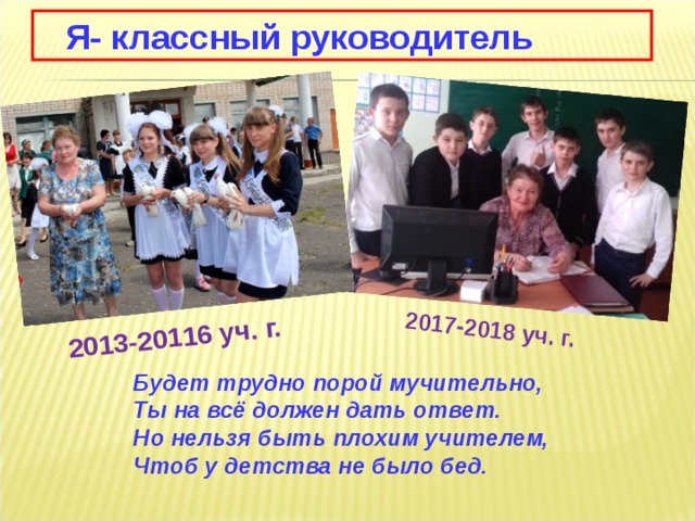 2013-20116 уч. г. 2017-2018 уч. г.  Я- классный руководитель  Будет трудно порой мучительно,  Ты на всё должен дать ответ.  Но нельзя быть плохим учителем,  Чтоб у детства не было бед. 
