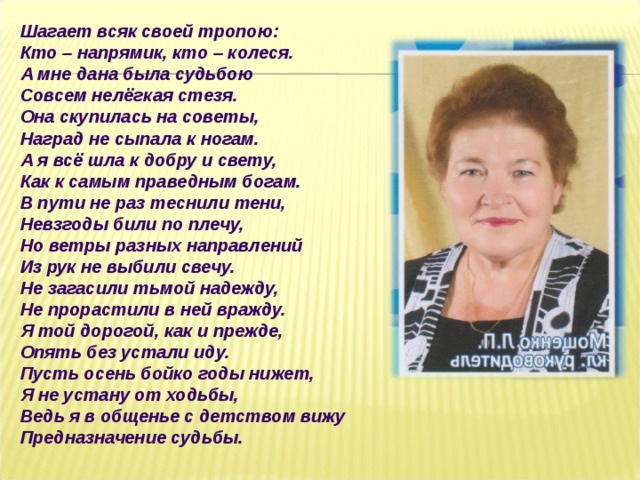 Шагает всяк своей тропою:  Кто – напрямик, кто – колеся.  А мне дана была судьбою  Совсем нелёгкая стезя.  Она скупилась на советы,  Наград не сыпала к ногам.  А я всё шла к добру и свету,  Как к самым праведным богам.  В пути не раз теснили тени,  Невзгоды били по плечу,  Но ветры разных направлений  Из рук не выбили свечу.  Не загасили тьмой надежду,  Не прорастили в ней вражду.  Я той дорогой, как и прежде,  Опять без устали иду.  Пусть осень бойко годы нижет,  Я не устану от ходьбы,  Ведь я в общенье с детством вижу Предназначение судьбы.   