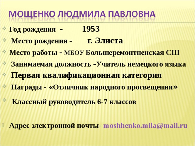Год рождения - 1953  Место рождения - г. Элиста Место работы - МБОУ Большеремонтненская СШ  Занимаемая должность - Учитель немецкого языка  Первая квалификационная категория    Награды - « Отличник народного просвещения »  Классный руководитель 6-7 классов   Адрес электронной почты- moshhenko.mila@mail.ru  