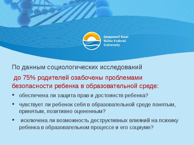 По данным социологических исследований  до 75% родителей озабочены проблемами безопасности ребенка в образовательной среде: обеспечена ли защита прав и достоинств ребенка? чувствует ли ребенок себя в образовательной среде понятым, принятым, позитивно оцененным?  исключена ли возможность деструктивных влияний на психику ребенка в образовательном процессе и его социуме? 