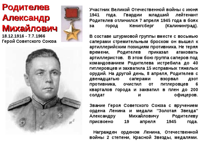 Родителев  Александр Михайлович  18.12.1916 - 7.7.1966  Герой Советского Союза Участник Великой Отечественной войны с июня 1941 года. Гвардии младший лейтенант Родителев отличился 7 апреля 1945 года в боях за город Кенигсберг (Калининград).   В составе штурмовой группы вместе с восьмью саперами стремительным броском он вышел к артиллерийским позициям противника. Не теряя времени, Родителев приказал атаковать артиллеристов. В этом бою группа саперов под командованием Родителева истребила до 40 гитлеровцев и захватила 15 исправных тяжелых орудий. На другой день, 8 апреля, Родителев с двенадцатью саперами взорвал дзот противника, очистил от гитлеровцев 6 кварталов города и захватил в плен до 200 солдат и офицеров.   Звание Героя Советского Союза с вручением ордена Ленина и медали 