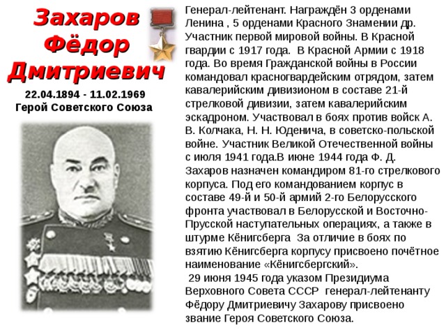 Захаров Фёдор Дмитриевич Генерал-лейтенант. Награждён 3 орденами Ленина , 5 орденами Красного Знамении др. Участник первой мировой войны. В Красной гвардии с 1917 года. В Красной Армии с 1918 года. Во время Гражданской войны в России командовал красногвардейским отрядом, затем кавалерийским дивизионом в составе 21-й стрелковой дивизии, затем кавалерийским эскадроном. Участвовал в боях против войск А. В. Колчака, Н. Н. Юденича, в советско-польской войне.  Участник Великой Отечественной войны с июля 1941 года.В июне 1944 года Ф. Д. Захаров назначен командиром 81-го стрелкового корпуса. Под его командованием корпус в составе 49-й и 50-й армий 2-го Белорусского фронта участвовал в Белорусской и Восточно-Прусской наступательных операциях, а также в штурме Кёнигсберга За отличие в боях по взятию Кёнигсберга корпусу присвоено почётное наименование «Кёнигсбергский».   29 июня 1945 года указом Президиума Верховного Совета СССР генерал-лейтенанту Фёдору Дмитриевичу Захарову присвоено звание Героя Советского Союза.  22.04.1894 - 11.02.1969 Герой Советского Союза 