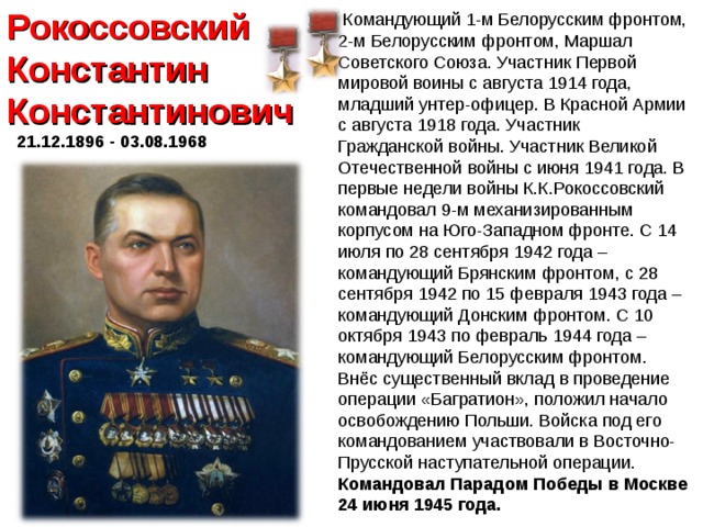 Рокоссовский Константин Константинович  21.12.1896 - 03.08.1968   Командующий 1-м Белорусским фронтом, 2-м Белорусским фронтом, Маршал Советского Союза. Участник Первой мировой воины с августа 1914 года, младший унтер-офицер. В Красной Армии с августа 1918 года. Участник Гражданской войны. Участник Великой Отечественной войны с июня 1941 года. В первые недели войны К.К.Рокоссовский командовал 9-м механизированным корпусом на Юго-Западном фронте. С 14 июля по 28 сентября 1942 года – командующий Брянским фронтом, с 28 сентября 1942 по 15 февраля 1943 года – командующий Донским фронтом. С 10 октября 1943 по февраль 1944 года – командующий Белорусским фронтом. Внёс существенный вклад в проведение операции «Багратион», положил начало освобождению Польши. Войска под его командованием участвовали в Восточно-Прусской наступательной операции. Командовал Парадом Победы в Москве 24 июня 1945 года.  