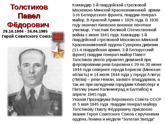 Толстиков Павел Фёдорович  26.10.1904 - 24.04.1985 Герой Советского Союза Командир 1-й гвардейской стрелковой Московско-Минской Краснознаменной армии 3-го Белорусского фронта, гвардии генерал-майор. В Красной Армии с 1926 года. В 1930 году окончил Киевское военное пехотное училище. Участник Великой Отечественной войны с июня 1941 года. Командир 1-й гвардейской стрелковой Московско-Минской Краснознаменной ордена Суворова дивизии (11-я гвардейская армия, 3-й Белорусский фронт) гвардии генерал-майор Павел Толстиков умело управлял дивизией при форсировании реки Березина с 29 по 30 июня 1944 года севернее города Борисов (Минская область) и 14 июля 1944 года у города Алитус (Литва) – реки Неман, захвате плацдармов, а так же при овладении городами Кёнигсберг и Пиллау (ныне Калининград и Балтийск) в апреле 1945 года. Указом Президиума Верховного Совета СССР от 5 мая 1945 года гвардии генерал-майору Толстикову Павлу Фёдоровичу присвоено звание Героя Советского Союза с вручением ордена Ленина и медали 