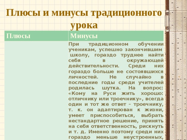  Плюсы и минусы традиционного урока   Плюсы Минусы При традиционном обучении ученикам, успешно закончившим   школу, гораздо труднее найти себя в окружающей действительности. Среди них гораздо больше не состоявшихся личностей.  Не случайно в последние годы среди учителей родилась шутка. На вопрос: «Кому на Руси жить хорошо: отличнику или троечнику», всегда один и тот же ответ – троечнику, т. к. он адаптирован к жизни, умеет приспособиться, выбрать нестандартное решение, принять на себя ответственность, рискнуть и т. д. Именно поэтому среди них гораздо меньше неустроенных, несчастных, чем, к сожалению, среди отличников, которые всегда четко и правильно выполняли указания учителя. 